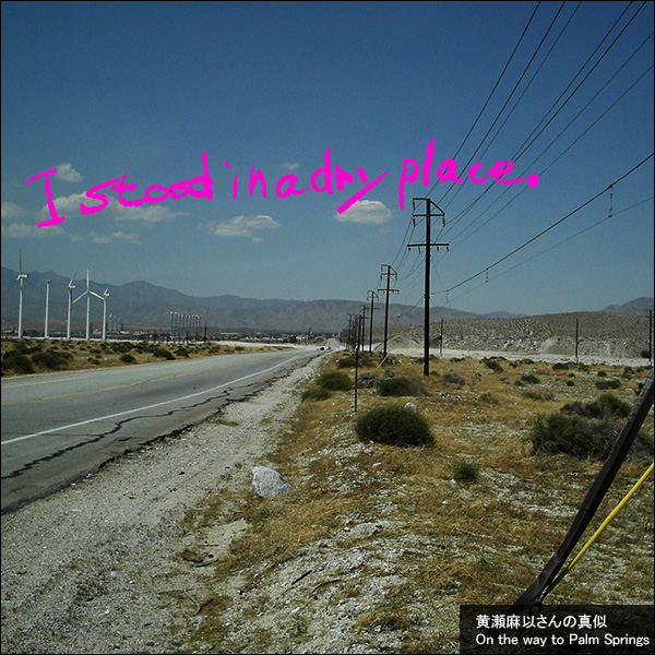 I stood in a dry place. 黄瀬麻以さんの真似。On the way to Palm Springs.