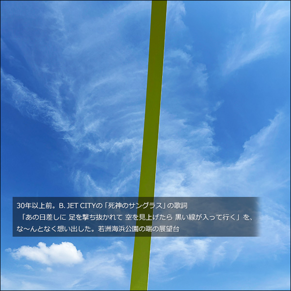 30年以上前。B. JET CITYの「死神のサングラス」の歌詞「あの日差しに 足を撃ち抜かれて 空を見上げたら 黒い線が入って行く」を、な～んとなく想い出した。若洲海浜公園の端の展望台
